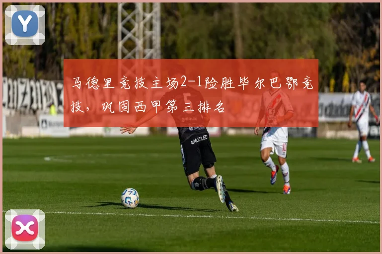 马德里竞技主场2-1险胜毕尔巴鄂竞技，巩固西甲第三排名