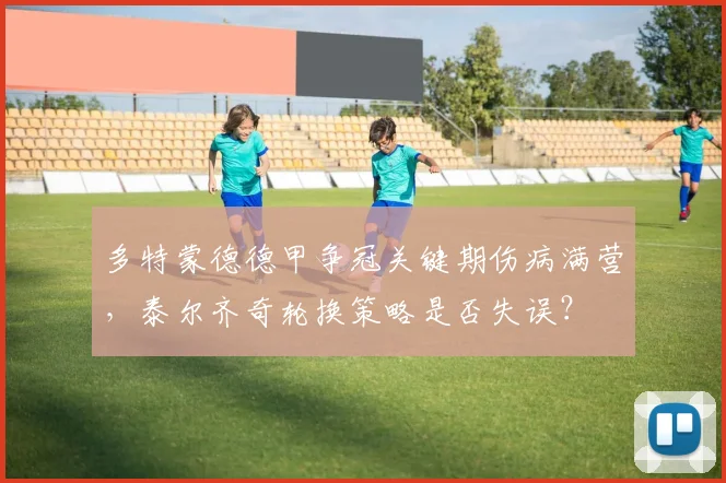 多特蒙德德甲争冠关键期伤病满营，泰尔齐奇轮换策略是否失误？