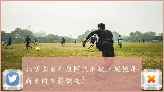 北京国安外援阿代米被土超挖角，新合同年薪翻倍？