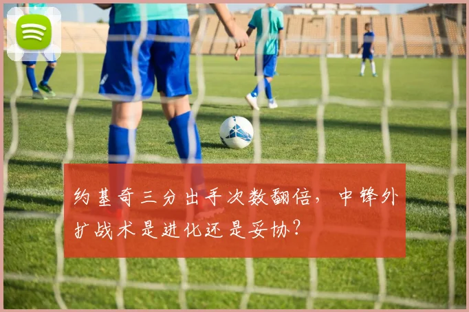 约基奇三分出手次数翻倍,中锋外扩战术是进化还是妥协?