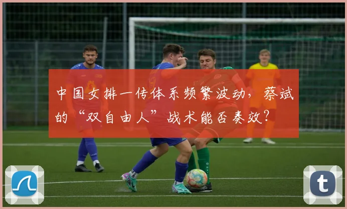 中国女排一传体系频繁波动,蔡斌的“双自由人”战术能否奏效?
