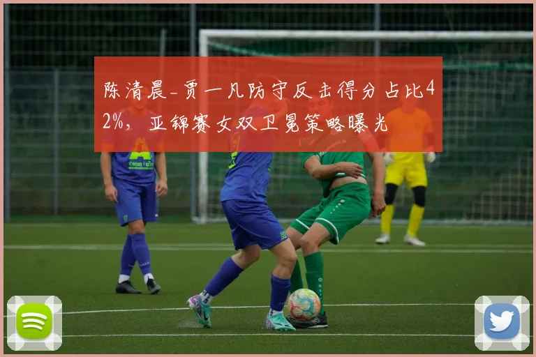 陈清晨_贾一凡防守反击得分占比42%,亚锦赛女双卫冕策略曝光