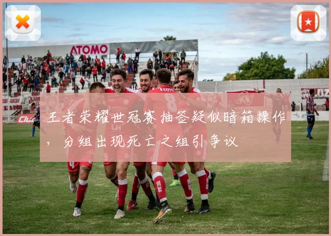 王者荣耀世冠赛抽签疑似暗箱操作,分组出现死亡之组引争议