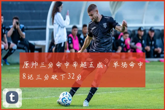 原帅三分命中率超五成，单场命中8记三分砍下32分