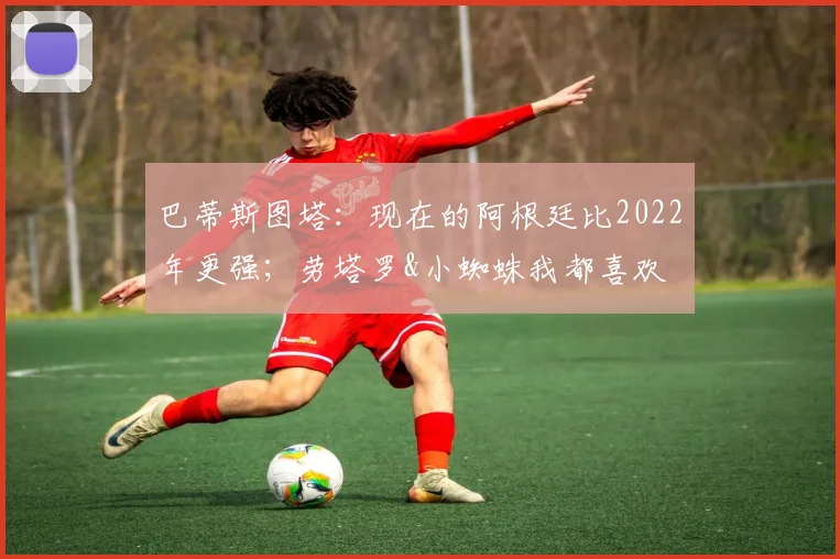 巴蒂斯图塔：现在的阿根廷比2022年更强；劳塔罗&小蜘蛛我都喜欢