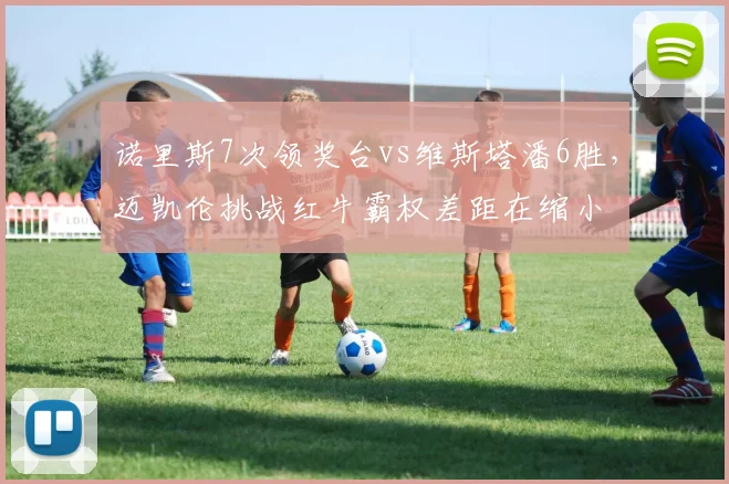诺里斯7次领奖台vs维斯塔潘6胜,迈凯伦挑战红牛霸权差距在缩小