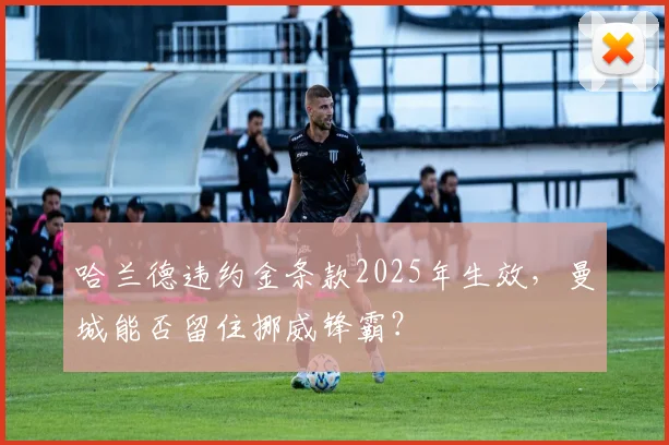 哈兰德违约金条款2025年生效,曼城能否留住挪威锋霸?