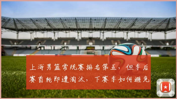 上海男篮常规赛排名第五，但季后赛首轮即遭淘汰，下赛季如何避免重蹈覆辙？