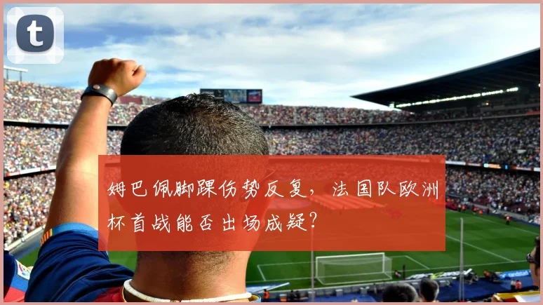 姆巴佩脚踝伤势反复，法国队欧洲杯首战能否出场成疑？